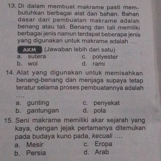 Di dalam membuat makrame pasti mem-
butuhkan berbagai alat dan bahan. Bahan
dasar dari pembuatan makrame adalah
benang atau tali. Benang dan tali memiliki
berbagai jenis namun terdapat beberapa jenis
yang digunakan untuk makrame adalah ....
AKM (Jawaban lebih dari satu)
a. sutera c. polyester
b. wol d. rami
14. Alat yang digunakan untuk memisahkan
benang-benang dan menjaga supaya tetap
teratur selama proses pembuatannya adalah
…
a. gunting c. penyekat
b. gantungan dá pola
15. Seni makrame memiliki akar sejarah yang
kaya, dengan jejak pertamanya ditemukan
pada budaya kuno pada, kecuali ....
a. Mesir c. Eropa
b. Persia d. Arab