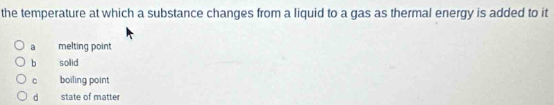 the temperature at which a substance changes from a liquid to a gas as thermal energy is added to it
a melting point
b solid
C boiling point
d state of matter