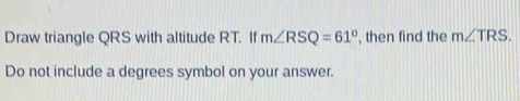 Draw triangle QRS with altitude RT. If m∠ RSQ=61° , then find the m∠ TRS. 
Do not include a degrees symbol on your answer.