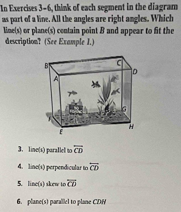 In Exercises 3-6, think of each segment in the diagram
as part of a line. All the angles are right angles. Which
line(s) or plane(s) contain point B and appear to fit the
description? (See Example 1.)
3. line(s) parallel to overleftrightarrow CD
4. line(s) perpendicular to overleftrightarrow CD
5. line(s) skew to overleftrightarrow CD
6. plane(s) parallel to plane CDH