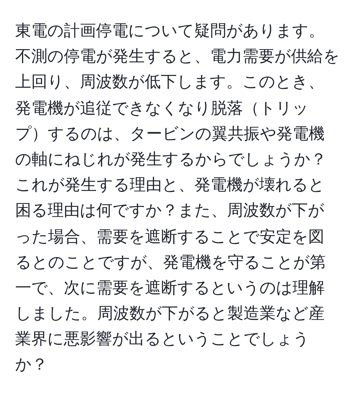 東電の計画停電について疑問があります。不測の停電が発生すると、電力需要が供給を上回り、周波数が低下します。このとき、発電機が追従できなくなり脱落トリップするのは、タービンの翼共振や発電機の軸にねじれが発生するからでしょうか？これが発生する理由と、発電機が壊れると困る理由は何ですか？また、周波数が下がった場合、需要を遮断することで安定を図るとのことですが、発電機を守ることが第一で、次に需要を遮断するというのは理解しました。周波数が下がると製造業など産業界に悪影響が出るということでしょうか？