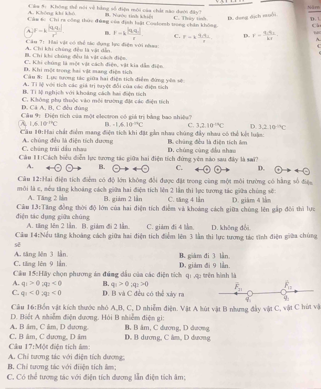 Không thế nói về hằng số điện môi của chất nào dưới đây? Năm
A. Không khí khô. B. Nước tinh khiết C. Thủy tính. D. dung dịch muối. D. L
Câu 6: Chi ra công thức đúng của định luật Coulomb trong chân không.
A F=kfrac |q_1q_2|r^2.
Câ
B. F=kfrac |q_1q_2|r. C. F=kfrac q_1q_2r. D. F=frac q_1q_2kr. turc
A
Cầu 7: Hai vật có thể tác dụng lực điện với nhau:
C
A. Chi khi chúng đều là vật dẫn.
B. Chỉ khi chúng đều là vật cách điện.
C. Khi chúng là một vật cách điện, vật kia dẫn điện.
D. Khi một trong hai vật mang điện tích
Câu 8: Lực tương tác giữa hai điện tích điểm đứng yên sẽ:
A. Tỉ lệ với tích các giá trị tuyệt đối của các điện tích
B. Tỉ lệ nghịch với khoảng cách hai điện tích
C. Không phụ thuộc vào môi trường đặt các điện tích
D. Cả A, B, C đều đúng
Câu 9: Điện tích của một electron có giá trị bằng bao nhiêu?
A 1,6.10^(-19)C
B. -1,6.10^(-19)C C. 3,2.10^(-19)C D. 3,2.10^(-19)C
Cầu 10:Hai chất điểm mang điện tích khi đặt gần nhau chúng đầy nhau có thể kết luận:
A. chúng đều là điện tích dương B. chúng đều là điện tích âm
C. chúng trái dấu nhau D. chúng cùng dấu nhau
Câu 11:Cách biểu diễn lực tương tác giữa hai điện tích đứng yên nào sau đây là sai?
A.
B.
C. + +
D.
Câu 12:Hai điện tích điểm có độ lớn không đổi được đặt trong cùng một môi trường có hằng số điện
môi là ε, nếu tăng khoảng cách giữa hai điện tích lên 2 lần thì lực tương tác giữa chúng sẽ:
A. Tăng 2 lần B. giảm 2 lần C. tăng 4 lần D. giảm 4 lần
Câu 13:Tăng đồng thời độ lớn của hai điện tích điểm và khoảng cách giữa chúng lên gấp đôi thì lực
điện tác dụng giữa chúng
A. tăng lên 2 lần. B. giảm đi 2 lần. C. giảm đi 4 lần. D. không đổi.
Câu 14:Nếu tăng khoảng cách giữa hai điện tích điểm lên 3 lần thì lực tương tác tĩnh điện giữa chúng
sẽ
A. tăng lên 3 lần. B. giảm đi 3 lần.
C. tăng lên 9 lần. D. giảm đi 9 lần.
Câu 15 5:Hãy chọn phương án đúng dấu của các điện tích q_1,q_2 trên hình là
A. q_1>0;q_2<0</tex> B. q_1>0;q_2>0 vector F_12
vector F_21
C. q_1<0;q_2<0</tex> D. B và C đều có thể xảy ra
q
q_2
Câu 16:B vốn vật kích thước nhỏ A,B, C, D nhiễm điện. Vật A hút vật B nhưng đầy vật C, vật C hút vật
D. Biết A nhiễm điện dương. Hỏi B nhiễm điện gì:
A. B âm, C âm, D dương. B. B âm, C dương, D dương
C. B âm, C dương, D âm D. B dương, C âm, D dương
Câu 17:Một điện tích âm:
A. Chi tương tác với điện tích dương;
B. Chỉ tương tác với điiện tích âm;
C. Có thể tương tác với điện tích dương lẫn điện tích âm;