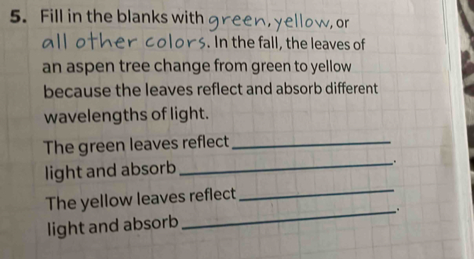 Fill in the blanks with green,yellow, or 
. In the fall, the leaves of 
an aspen tree change from green to yellow 
because the leaves reflect and absorb different 
wavelengths of light. 
The green leaves reflect_ 
light and absorb 
_. 
The yellow leaves reflect 
_ 
light and absorb _.