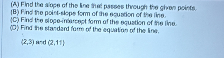 Find the slope of the line that passes through the given points. 
(B) Find the point-slope form of the equation of the line. 
(C) Find the slope-intercept form of the equation of the line. 
(D) Find the standard form of the equation of the line.
(2,3) and (2,11)