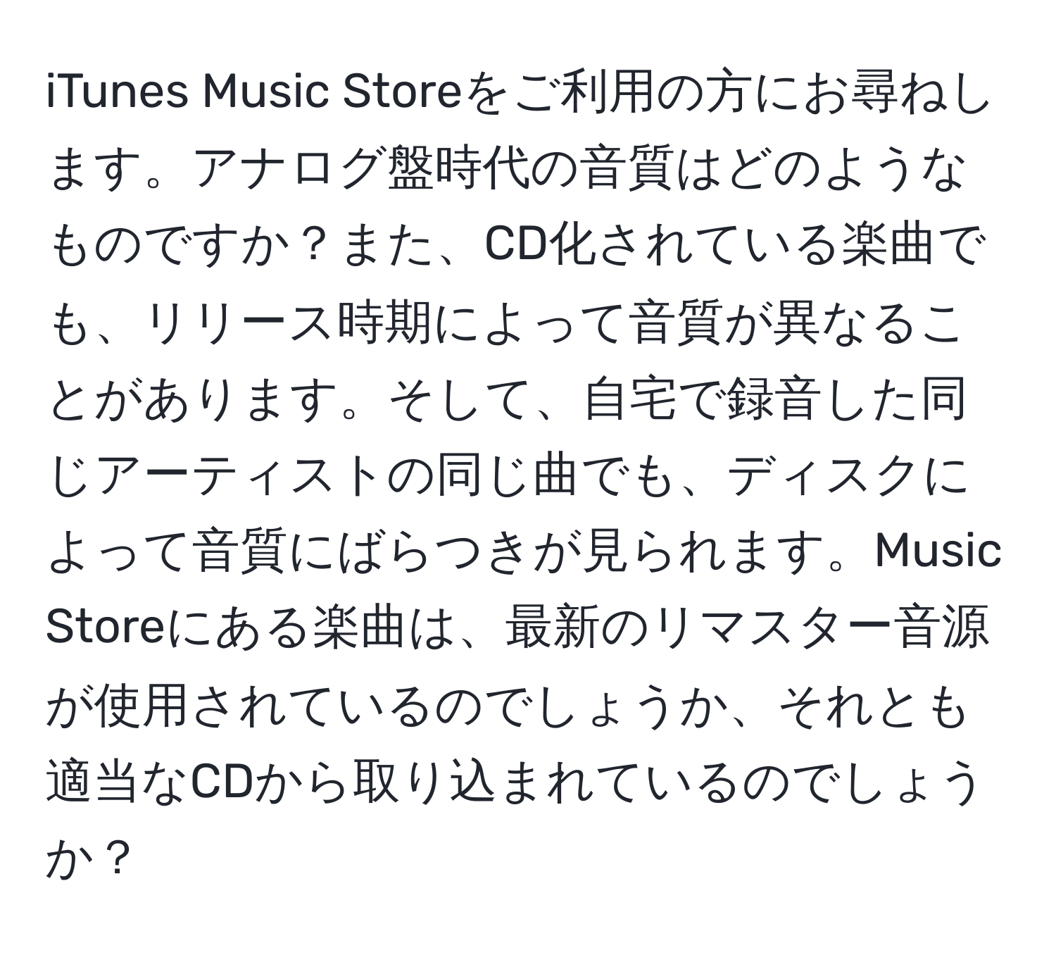 iTunes Music Storeをご利用の方にお尋ねします。アナログ盤時代の音質はどのようなものですか？また、CD化されている楽曲でも、リリース時期によって音質が異なることがあります。そして、自宅で録音した同じアーティストの同じ曲でも、ディスクによって音質にばらつきが見られます。Music Storeにある楽曲は、最新のリマスター音源が使用されているのでしょうか、それとも適当なCDから取り込まれているのでしょうか？