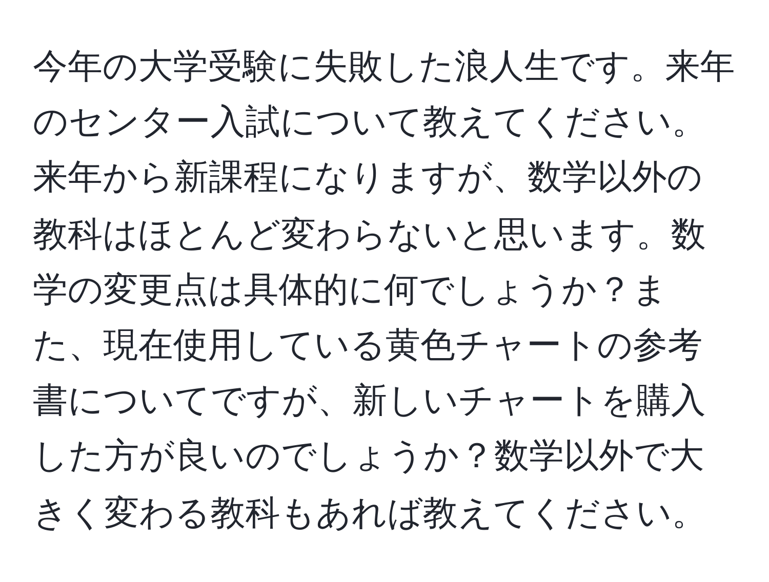 今年の大学受験に失敗した浪人生です。来年のセンター入試について教えてください。来年から新課程になりますが、数学以外の教科はほとんど変わらないと思います。数学の変更点は具体的に何でしょうか？また、現在使用している黄色チャートの参考書についてですが、新しいチャートを購入した方が良いのでしょうか？数学以外で大きく変わる教科もあれば教えてください。