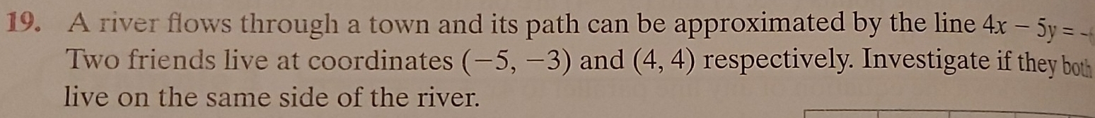 A river flows through a town and its path can be approximated by the line 4x-5y=
Two friends live at coordinates (-5,-3) and (4,4) respectively. Investigate if they both 
live on the same side of the river.