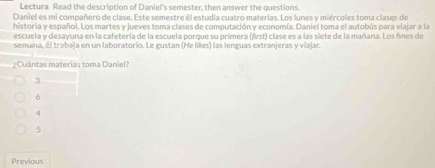 Lectura Read the description of Daniel’s semester, then answer the questions.
Daniel es mi compañero de clase. Este semestre él estudia cuatro materias. Los lunes y miércoles toma clases de
historia y español. Los martes y jueves toma clases de computación y economía. Daniel toma el autobús para viajar a la
escuela y desayuna en la cafetería de la escuela porque su primera (first) clase es a las siete de la mañana. Los fínes de
semana, él trabaja en un laboratorio. Le gustan (He likes) las lenguas extranjeras y viajar.
¿Cuántas materias toma Daniel?
3
6
4
5
Previous