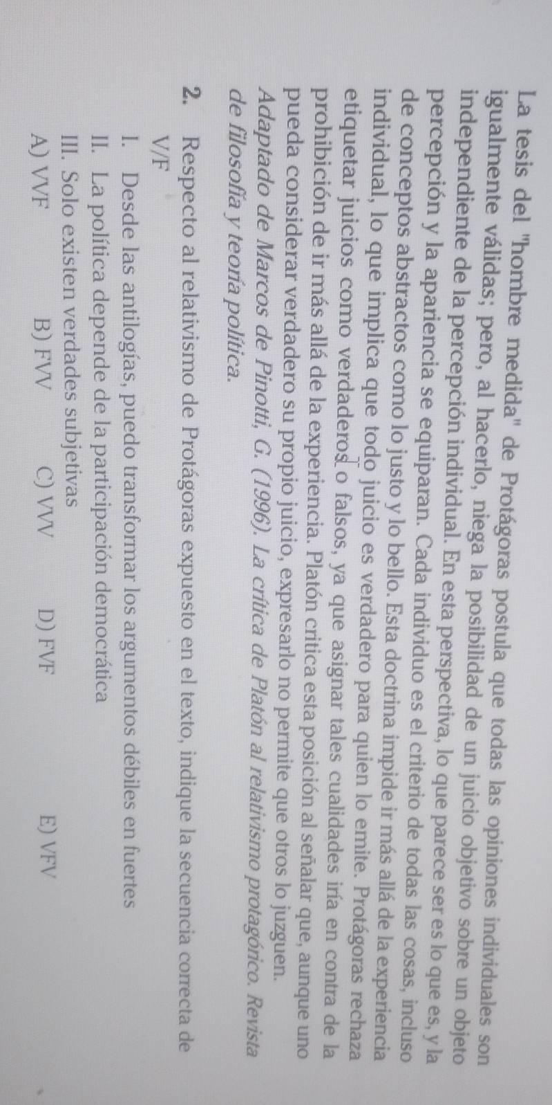 La tesis del ''hombre medida'' de Protágoras postula que todas las opiniones individuales son
igualmente válidas; pero, al hacerlo, niega la posibilidad de un juicio objetivo sobre un objeto
independiente de la percepción individual. En esta perspectiva, lo que parece ser es lo que es, y la
percepción y la apariencia se equiparan. Cada individuo es el criterio de todas las cosas, incluso
de conceptos abstractos como lo justo y lo bello. Esta doctrina impide ir más allá de la experiencia
individual, lo que implica que todo juicio es verdadero para quien lo emite. Protágoras rechaza
etiquetar juicios como verdaderos o falsos, ya que asignar tales cualidades iría en contra de la
prohibición de ir más allá de la experiencia. Platón critica esta posición al señalar que, aunque uno
pueda considerar verdadero su propio juicio, expresarlo no permite que otros lo juzguen.
Adaptado de Marcos de Pinotti, G. (1996). La crítica de Platón al relativismo protagórico. Revista
de filosofía y teoría política.
2. Respecto al relativismo de Protágoras expuesto en el texto, indique la secuencia correcta de
V/F
I. Desde las antilogías, puedo transformar los argumentos débiles en fuertes
II. La política depende de la participación democrática
III. Solo existen verdades subjetivas
A) VVF B) FVV C) VVV D) FVF E) VFV
