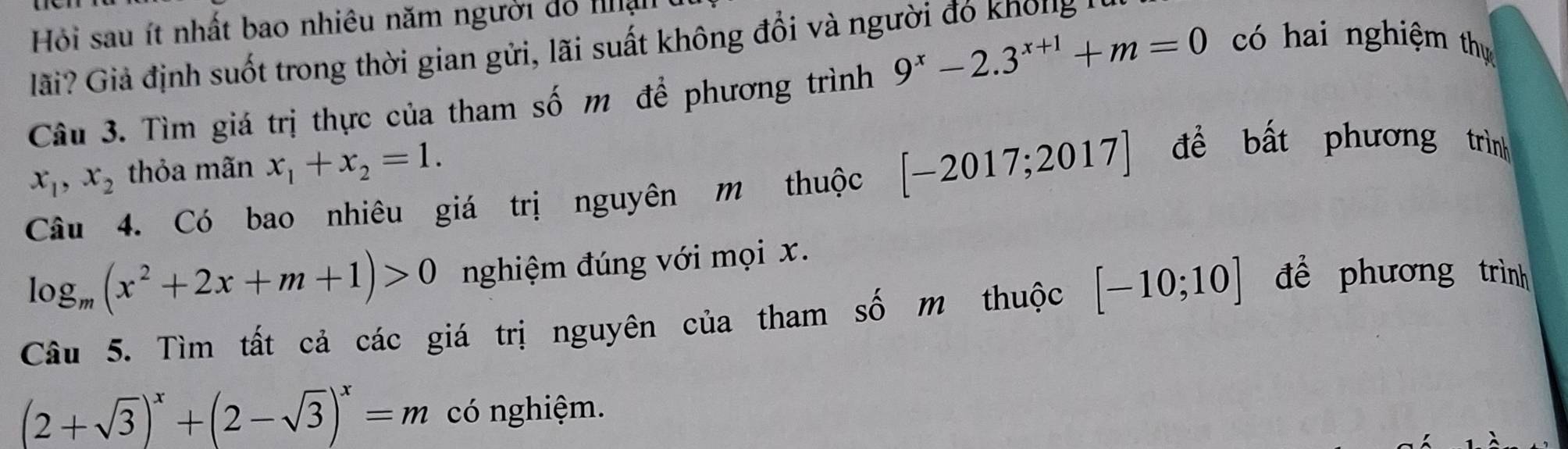 Hi sau ít nhất bao nhiêu năm người đồ nận 
lãi? Giả định suốt trong thời gian gửi, lãi suất không đổi và người đỏ khôlg 
Câu 3. Tìm giá trị thực của tham số m để phương trình 9^x-2.3^(x+1)+m=0 có hai nghiệm thự
x_1, x_2 thỏa mãn x_1+x_2=1. 
Câu 4. Có bao nhiêu giá trị nguyên m thuộc [-2017;2017] đề bất phương trình
log _m(x^2+2x+m+1)>0 nghiệm đúng với mọi x. 
Câu 5. Tìm tất cả các giá trị nguyên của tham số m thuộc [-10;10] đề phương trình
(2+sqrt(3))^x+(2-sqrt(3))^x=m có nghiệm.