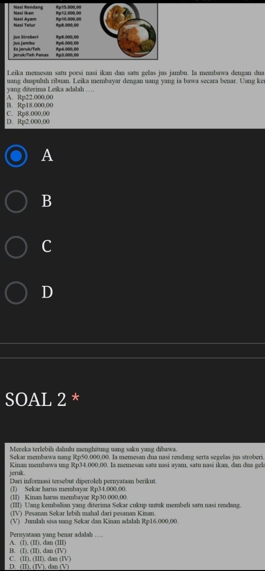 Leika memesan satu porsi nasi ikan dan satu gelas jus jambu. Ia membawa dengan dua
uang duapuluh ribuan. Leika membayar dengan uang yang ia bawa secara benar. Uang ke
yang diterima Leika adalah …
A. Rp22.000,00
B. Rp18.000,00
C. Rp8.000,00
D. Rp2.000,00
A
B
C
D
SOAL 2 *
Mereka terlebih dahulu menghitung uang saku yang dibawa.
Sekar membawa uang Rp50.000,00. Ia memesan dua nasi rendang serta segelas jus stroberi.
Kinan membawa ung Rp34.000,00. Ia memesan satu nasi ayam, satu nasi ikan, dan dua gela
jeruk.
Dari informasi tersebut diperoleh pernyataan berikut.
(I) Sekar harus membayar Rp34.000,00.
(II) Kinan harus membayar Rp30.000.00.
(III) Uang kembalian yang diterima Sekar cukup untuk membeli satu nasi rendang.
(IV) Pesanan Sekar lebih mahal dari pesanan Kinan.
(V) Jumlah sisa uang Sekar dan Kinan adalah Rp16.000,00.
Pernyataan yang benar adalah …
A. (I).(II) , dan (III)
B. (I).(II).d lar (IV)
C. (II).(III),dan(IV)
D. (II),(IV). dan (V)