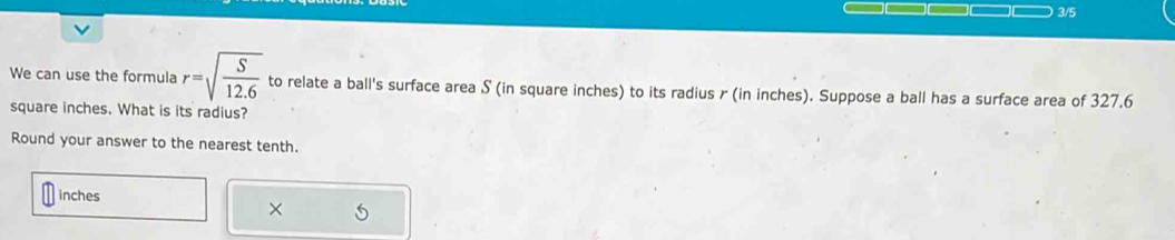 3/5 
We can use the formula r=sqrt(frac S)12.6 to relate a ball's surface area S (in square inches) to its radius r (in inches). Suppose a ball has a surface area of 327.6
square inches. What is its radius? 
Round your answer to the nearest tenth.
inches
×