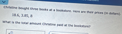 Christine bought three books at a bookstore. Here are their prices (in dollars).
18.6, 3.85, 8
What is the total amount Christine paid at the bookstore?