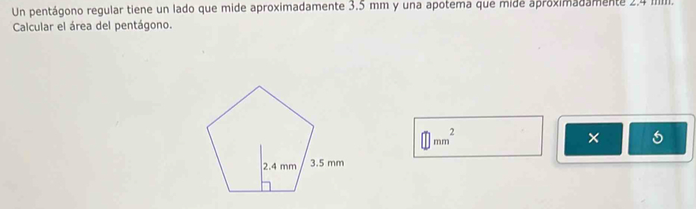 Un pentágono regular tiene un lado que mide aproximadamente 3.5 mm y una apotema que mide aproximadamente 2.4 IIIII. 
Calcular el área del pentágono.
□ mm^2
×