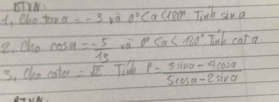 BDIW: 
1, Oho tan a=-3 và 0° <180° Tinb sin a
2. cho cos alpha =- 5/13 
yà 0° <180° Tinb cat a
3, Oho cate =sqrt(2) Jidh
rho = (5sin alpha -4cos alpha )/5cos alpha -2sin alpha  