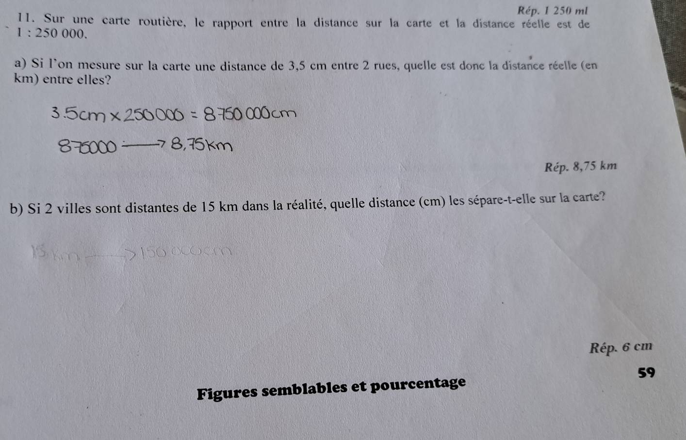 Rép. 1 250 ml
11. Sur une carte routière, le rapport entre la distance sur la carte et la distance réelle est de
1:250000. 
a) Si l'on mesure sur la carte une distance de 3,5 cm entre 2 rues, quelle est donc la distance réelle (en
km) entre elles?
Rép. 8,75 km
b) Si 2 villes sont distantes de 15 km dans la réalité, quelle distance (cm) les sépare-t-elle sur la carte?
Rép. 6 cm
59
Figures semblables et pourcentage