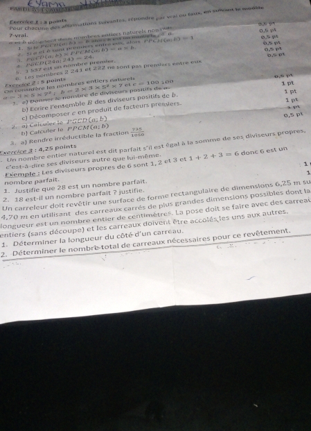 PAHT A TVAS    V a   
Pour châcunn des affamations suivantes, répondre par vrai ou faux, en suivant le monble
Exercice 1 : à points
x^(30,0)^-5/2)
7-vrai.
= et à désement deus nombres entiers natureis nos nuis
1. A t PGCD(e b) baors B e on mtple   6 0,5 pt 0,5 pt
et é sa prendeis entre es alois  P 1°CABC=. b)=1
o
o 5pr
5. 3 537 est un nombre premier. PG∈ D(a;b)* PF()* P(a;b)=a* b =1 5.1°
a.
6. Les nombres 2 241 et 4. PGCD (2 24a:24)=24 2≥ 2 né sont pas premiers entre eux 0,5 (
o,º p
a=3* 5* 7^2+b=2* 3* 5^2* 7 Exercice 2 : 5 paints On consnière les nombres entiers naturets c=100100
et
1 pt
3. a) Donner le nombré de diviseurs positifs d
1 pt
b) Écrire l'ensemble B des diviseurs positifs de b. 1 pt
q=q
c) Décomposer c en produit de facteurs premiers.
0,5 pt
2. a) Calculer le PGCD(a;b)
b Catculer le PPCM(a;b)
Exercice 3 : 4,25 points 3. a) Rendre irréductible la fraction  725/1050 . Un nombre entier naturel est dit parfait s'il est égal à la somme de ses diviseurs propres,
c'est-à-dire ses diviseurs autre que lui-même.
Exemple : Les diviseurs propres de 6 sont 1, 2 et 3 et 1+2+3=6 donc 6 est un
1
1
nombre parfait.
1. Justifie que 28 est un nombre parfait.
2. 18 est-il un nombre parfait ? justifie.
Un carreleur doit revêtir une surface de forme rectangulaire de dimensions 6,25 m su
4,70 π en utilisant des carreaux carrés de plus grandes dimensions possibles dont la
longueur est un nombre entier de centimètres. La pose doit se faire avec des carreal
entiers (sans découpe) et les carreaux doïvent être accolés les uns aux autres.
1. Déterminer la longueur du côté d'un carreau.
2. Déterminer le nombre-total de carreaux nécessaires pour ce revêtement.