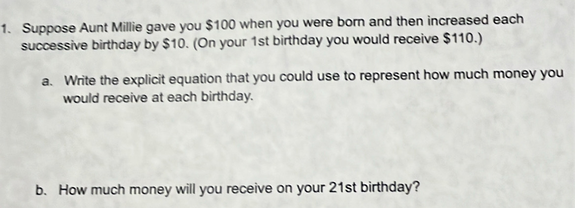 Suppose Aunt Millie gave you $100 when you were born and then increased each 
successive birthday by $10. (On your 1st birthday you would receive $110.) 
a. Write the explicit equation that you could use to represent how much money you 
would receive at each birthday. 
b. How much money will you receive on your 21st birthday?