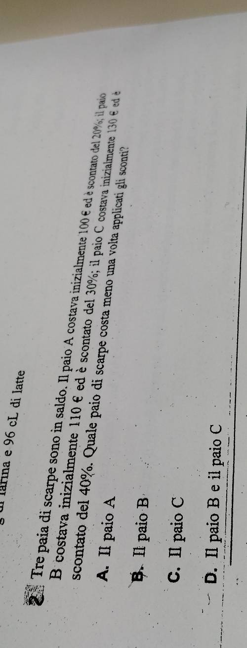 ul lárina e 96 cL di latte
Tre paía di scarpe sono in saldo. Il paio A costava inizialmente 100 € ed è scontato del 20%; il paio
B costava inizialmente 110 é ed è scontato del 30%; il paio C costava inizialmente 130 é ed 
scontato del 40%. Quale paio di scarpe costa meno una volta applicati gli sconti?
A. Il paio A
B. Il paio B
C. Il paio C
D. Il paio B e il paio C