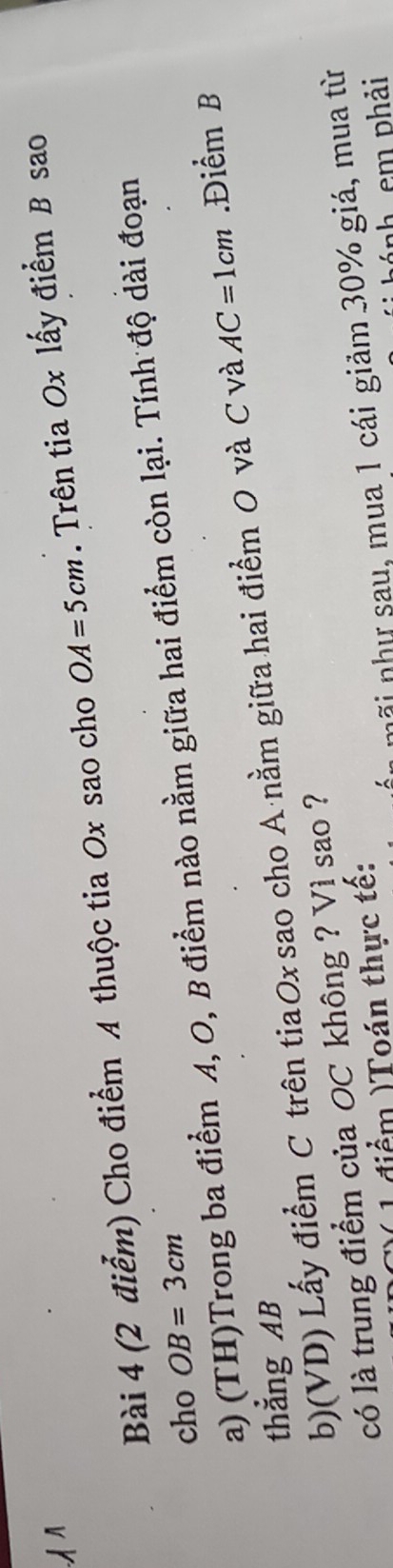 Cho điểm A thuộc tia Ox sao cho OA=5cm. Trên tia Ox lấy điểm B sao 
cho a) (TH)Trong ba điểm A, O, B điểm nào nằm giữa hai điểm còn lại. Tính độ dài đoạn
OB=3cm
b)(VD) Lấy điểm C trên tiaOx sao cho A ·nằm giữa hai điểm 0 và C và AC=1cm.Điểm B
thẳng AB
có là trung điểm của OC không ? Vì sao ? 
1 điểm )Toán thực tế: 
ni như sau, mua 1 cái giảm 30% giá, mua từ 
ảnh em phải