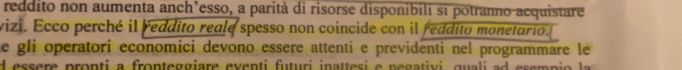 reddito non aumenta anch’esso, a parità di risorse disponibili si potranno acquistare 
vizi. Ecco perché il reddito reale spesso non coincide con il reddito monetario. 
he gli operatori economici devono essere attenti e previdenti nel programmare le