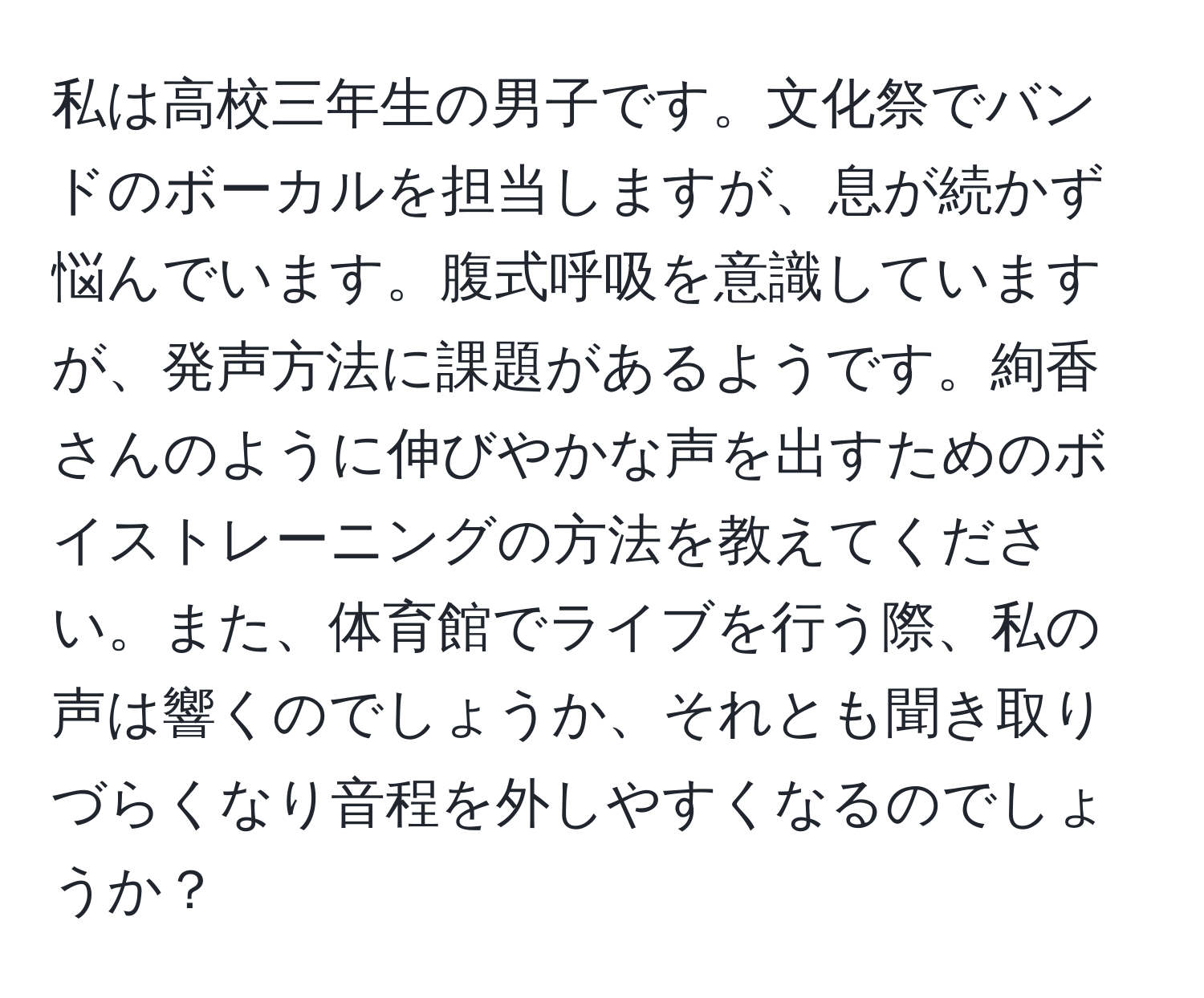 私は高校三年生の男子です。文化祭でバンドのボーカルを担当しますが、息が続かず悩んでいます。腹式呼吸を意識していますが、発声方法に課題があるようです。絢香さんのように伸びやかな声を出すためのボイストレーニングの方法を教えてください。また、体育館でライブを行う際、私の声は響くのでしょうか、それとも聞き取りづらくなり音程を外しやすくなるのでしょうか？