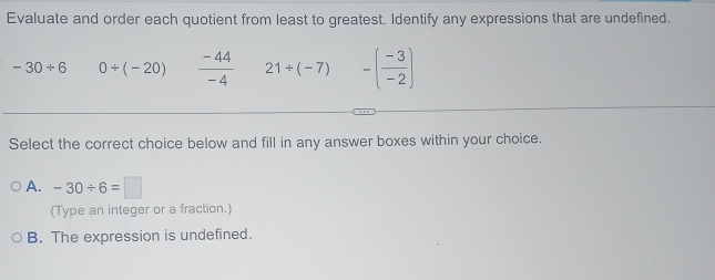 Evaluate and order each quotient from least to greatest. Identify any expressions that are undefined.
-30/ 6 0/ (-20)  (-44)/-4  21/ (-7) -( (-3)/-2 )
Select the correct choice below and fill in any answer boxes within your choice.
A. -30/ 6=□
(Type an integer or a fraction.)
B. The expression is undefined.