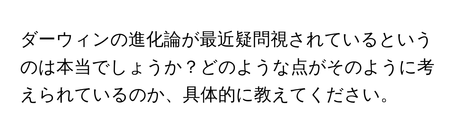 ダーウィンの進化論が最近疑問視されているというのは本当でしょうか？どのような点がそのように考えられているのか、具体的に教えてください。