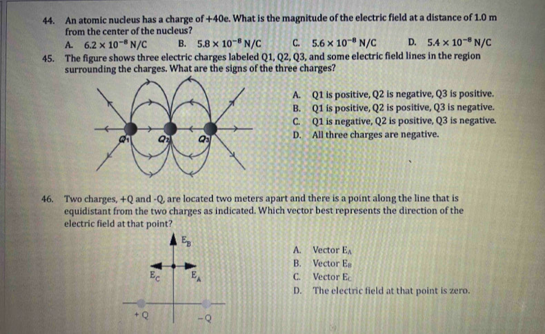 An atomic nucleus has a charge of +40e. What is the magnitude of the electric field at a distance of 1.0 m
from the center of the nucleus?
A. 6.2* 10^(-8)N/C B. 5.8* 10^(-8)N/C C. 5.6* 10^(-8)N/C D. 5.4* 10^(-8)N/C
45. The figure shows three electric charges labeled Q1,Q2,Q3 , and some electric field lines in the region
surrounding the charges. What are the signs of the three charges?
A. Q1 is positive, Q2 is negative, Q3 is positive.
B. Q1 is positive, Q2 is positive, Q3 is negative.
C. Q1 is negative, Q2 is positive, Q3 is negative.
Q Q_3
D. All three charges are negative.
46. Two charges, +Q and -Q, are located two meters apart and there is a point along the line that is
equidistant from the two charges as indicated. Which vector best represents the direction of the
electric field at that point?
A. Vector E_A
B. Vector E_B
C. Vector E_C
D. The electric field at that point is zero.