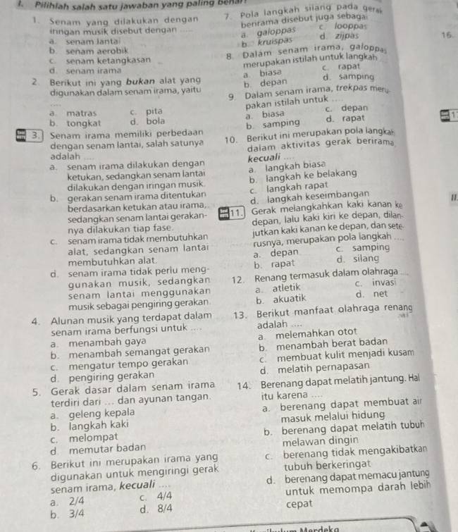 Pilihlah salah satu jawaban yang paling benar
1. Senam yang dilakukan dengan 7. Pola langkah siiang pada ger
berirama disebut juga sebaga
irngan musik disebut dengan
a. gaioppas
c looppas
a senam lanta d. zijpas 16.
b kruispas
b. senam aerobik
8 Dalám senam irama, galoppa
c. senam ketangkasan
merupakan istilah untuk langkah
d. senam irama c. rapat
a biasa
2. Berikut ini yang bukan alat yan b. depan d. samping
digunakan dalam senam irama, yaitu
9 Dalam senam irama, trekpas men
pakan istilah untuk
a matras c. pita
a. biasa
b. tongkat d. bola c. depan
3.] Senam irama memiliki perbedaan b samping d. rapat 1
dengan senam lantai, salah satunya 10. Berikut ini merupakan pola langka
dalam aktivitas gerak beriram
adalah
a. senam irama dilakukan dengan kecuali “” .
ketukan, sedangkan senam lantai a. langkah biasa
dilakukan dengan iringan musik. b. langkah ke belakang
b. gerakan senam irama ditentukan c. langkah rapat
berdasarkan ketukan atau irama, d. langkah keseimbangan
sedangkan senam lantai gerakan- 11. Gerak melangkahkan kaki kanan k II.
nya dilakukan tiap fase. depan, lalu kaki kiri ke depan, dilan
c. senam irama tidak membutuhkan jutkan kaki kanan ke depan, dan sete
alat, sedangkan senam lantai rusnya, merupakan pola langkah    
membutuhkan alat. a. depan c. samping
d. senam irama tidak periu meng b. rapat d silang
gunakan musik, sedangkan 12. Renang termasuk dalam olahraga
senam lantai menggunakan a atletik c. invasi
musik sebagai pengiring gerakan. b. akuatik d. net
4. Alunan musik yang terdapat dalam 13. Berikut manfaat olahraga renan
senam irama berfungsi untuk adalah
a. menambah gaya a melemahkan otot
b. menambah semangat gerakan b menambah berat badan
c. mengatur tempo gerakan c membuat kulit menjadi kusam
d pengiring gerakan d. melatih pernapasan
5. Gerak dasar dalam senam irama 14 Berenang dapat melatih jantung. Hal
terdiri dari ... dan ayunan tangan. itu karena
a geleng kepala a. berenang dapat membuat a
b. langkah kaki masuk melalui hidung
c. melompat b. berenang dapat melatih tubuh
d memutar badan melawan dingin
6. Berikut ini merupakan irama yang c. berenang tidak mengakibatkan
digunakan untuk mengiringi gerak tubuh berkeringat
senam irama, kecuali .... d. berenang dapat memacu jantung
a. 2/4 c. 4/4 untuk memompa darah lebih 
b. 3/4 d. 8/4 cepat