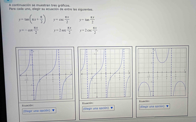 A continuación se muestran tres gráficos.
Para cada uno, elegir su ecuación de entre las siguientes.
y=tan (π x+ π /2 ) y=csc  π x/2  y=tan  π x/2 
y=-cot  π x/2  y=2sec  π x/2  y=2csc  π x/2 
Ecuación:
Ecuación: Ecuación :
(Elegir una opción) (Elegir una opción) (Elegir una opción)