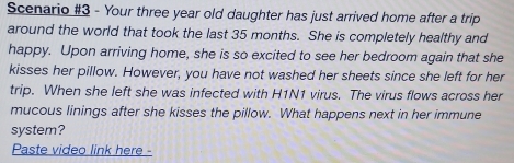 Scenario #3 - Your three year old daughter has just arrived home after a trip 
around the world that took the last 35 months. She is completely healthy and 
happy. Upon arriving home, she is so excited to see her bedroom again that she 
kisses her pillow. However, you have not washed her sheets since she left for her 
trip. When she left she was infected with H1N1 virus. The virus flows across her 
mucous linings after she kisses the pillow. What happens next in her immune 
system? 
Paste video link here -