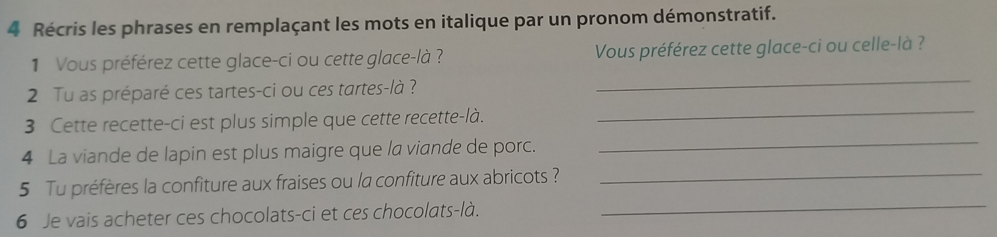 Récris les phrases en remplaçant les mots en italique par un pronom démonstratif. 
1 Vous préférez cette glace-ci ou cette glace-là ? Vous préférez cette glace-ci ou celle-là ? 
_ 
_ 
2 Tu as préparé ces tartes-ci ou ces tartes-là ? 
_ 
3 Cette recette-ci est plus simple que cette recette-là. 
_ 
4 La viande de lapin est plus maigre que la viande de porc. 
_ 
5 Tu préfères la confiture aux fraises ou la confiture aux abricots ? 
6 Je vais acheter ces chocolats-ci et ces chocolats-là.