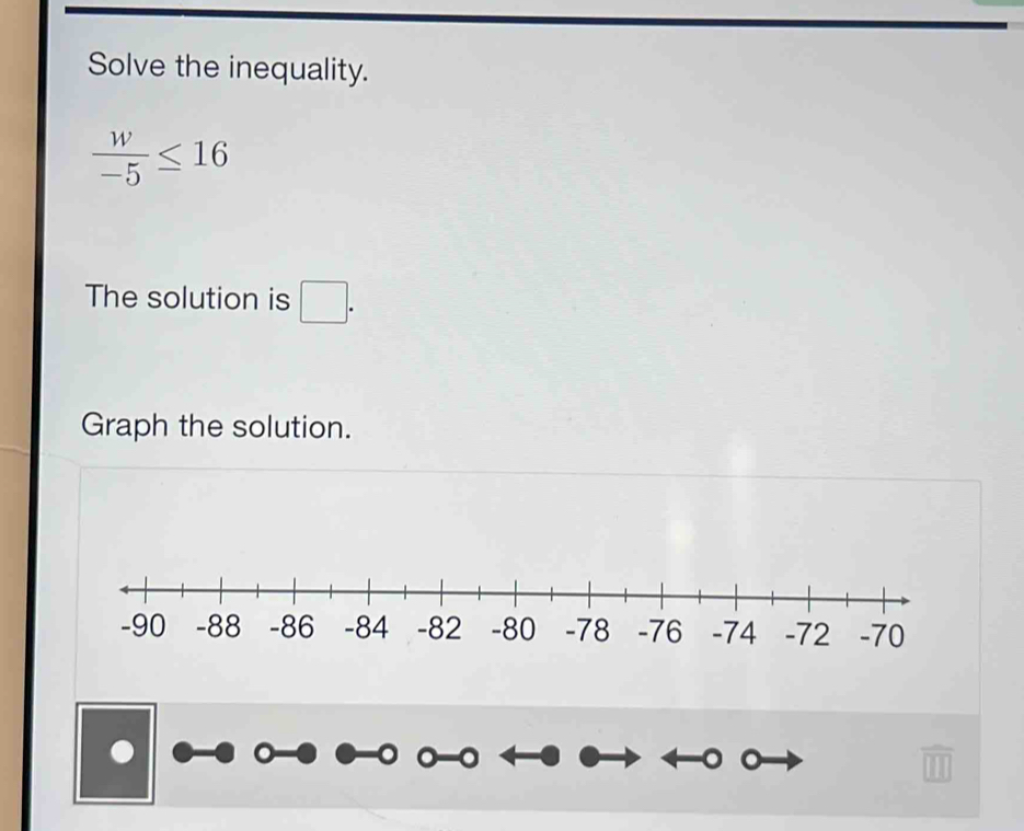 Solve the inequality.
 w/-5 ≤ 16
The solution is □. 
Graph the solution.