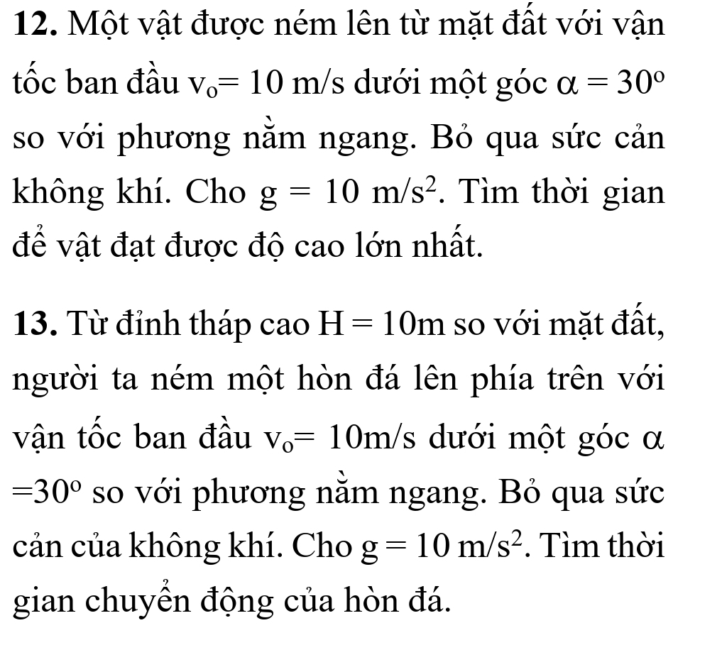 Một vật được ném lên từ mặt đất với vận 
tốc ban đầu V_o=10 y 
≥ ln/s dưới một góc alpha =30°
so với phương nằm ngang. Bỏ qua sức cản 
không khí. Cho g=10m/s^2. Tìm thời gian 
để vật đạt được độ cao lớn nhất. 
13. Từ đỉnh tháp cao H=10m so với mặt đất, 
người ta ném một hòn đá lên phía trên với 
vận tốc ban đầu v_o=10m/s dưới một góc α
=30° so với phương nằm ngang. Bỏ qua sức 
cản của không khí. Cho g=10m/s^2. Tìm thời 
gian chuyển động của hòn đá.