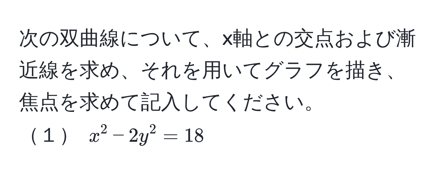 次の双曲線について、x軸との交点および漸近線を求め、それを用いてグラフを描き、焦点を求めて記入してください。  
１ $x^2 - 2y^2 = 18$