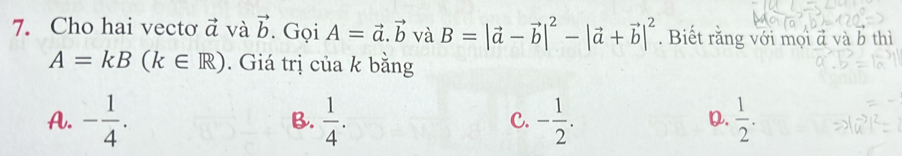 Cho hai vectơ vector a và vector b. Gọi A=vector a.vector b và B=|vector a-vector b|^2-|vector a+vector b|^2. Biết rằng với mọi đ và b thì
A=kB(k∈ R). Giá trị của k bằng
A. - 1/4 .  1/4 . - 1/2 .  1/2 . 
B.
C.
D.