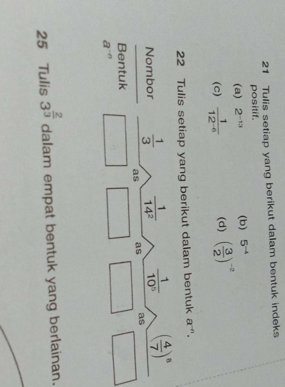 Tulis setiap yang berikut dalam bentuk indeks 
positif. 
(a) 2^(-13) (b) 5^(-4)
(c)  1/12^(-6)  (d) ( 3/2 )^-2
22 Tulis setiap yang berikut dalam bentuk a^(-n). 
Nombor
 1/3 
 1/14^2 
 1/10^5 
( 4/7 )^8
as 
as 
as 
Bentuk
a^(-n)
25 Tulis 3^(frac 2)3 dalam empat bentuk yang berlainan.