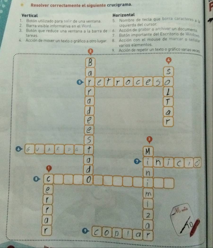 Resolver correctamente el siguiente crucigrama. t 
Vertical Horizontal 
1. Botón utilizado para salir de una ventana. 5. Nombre de tecla que borra caracteres a l 
2. Barra visible informativa en el Word. izquierda del cursor. 
3. Botón que reduce una ventana a la barra de 6. Acción de grabar o archivar un documento 
tareas. 7. Botón importante del Escritorio de Window 
4. Acción de mover un texto o gráfico a otro lugar. 8. Acción con el mouse de marcar o señala 
varios elementos. 
0 9. Acción de repetir un texto o gráfico varias veces 
C e 
V 
1 
C 
ρ 
r 
r Mi nota 
a 
D a
