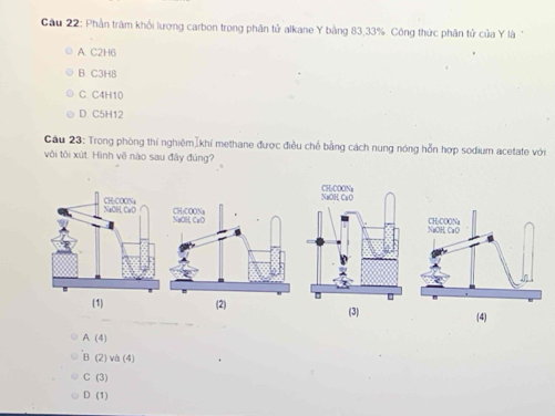 Cầu 22: Phần trăm khối lượng carbon trong phân tử alkane Y bằng 83, 33%. Công thức phân tử của Y là
A. C2H6
B C3H8
C C4H10
D. C5H12
Cầu 23: Trong phòng thí nghiệm[khí methane được điều chế bằng cách nung nóng hỗn hợp sodium acetate với
vôi tôi xút. Hình vẽ nào sau đây đủng?
(2) (3) (4)
A (4)
B (2) và (4)
C (3)
D (1)