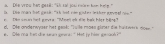 Die vrou het gesê: "Ek sal jou môre kan help." 
b. Die man het gesê: "Ek het nie gister lekker gevoel nie." 
c. Die seun het gevra: “Moet ek die bak hier bêre? 
d. Die onderwyser het gesê: “Julle moes gister die huiswerk doen." 
e. Die ma het die seun gevra: “ Het jy hier gerook?”