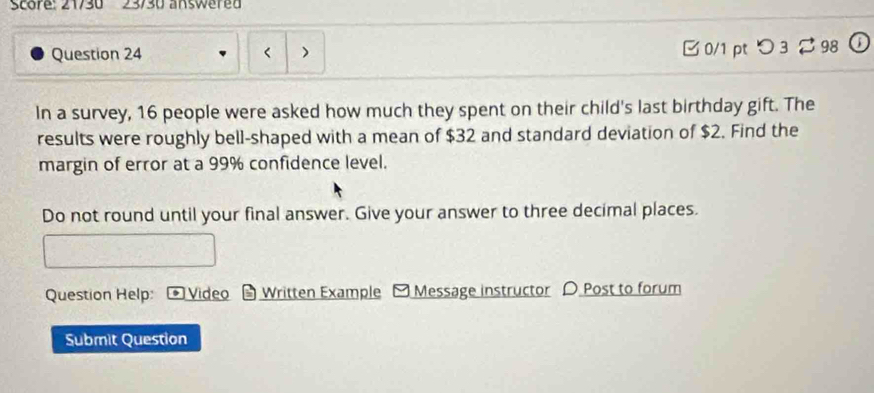 Score: 21/30 23/30 answered 
Question 24 0/1 pt つ3 ⇄ 98 
In a survey, 16 people were asked how much they spent on their child's last birthday gift. The 
results were roughly bell-shaped with a mean of $32 and standard deviation of $2. Find the 
margin of error at a 99% confidence level. 
Do not round until your final answer. Give your answer to three decimal places. 
Question Help: * Video Written Example Message instructor 〇 Post to forum 
Submit Question