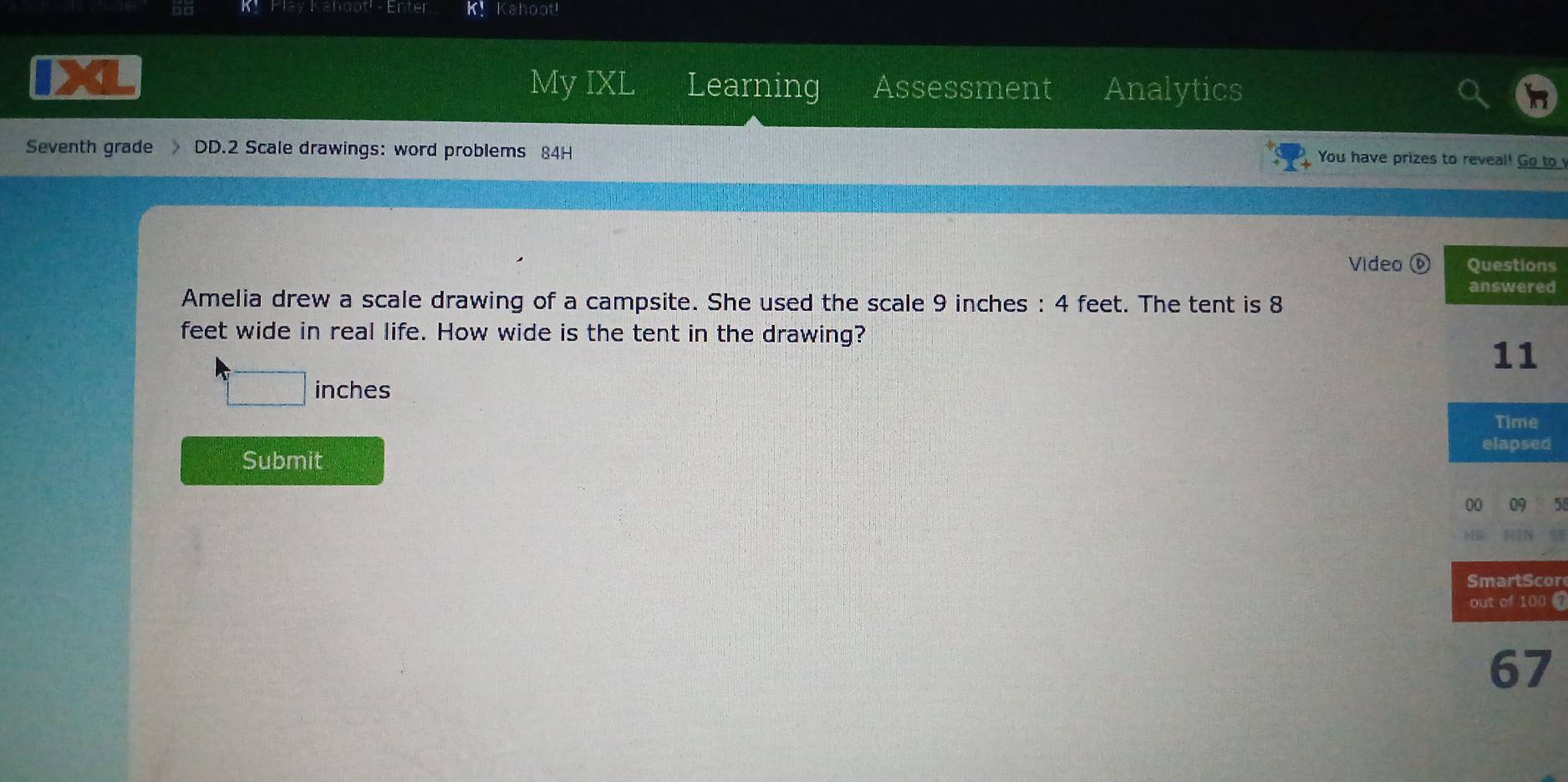 Enter K Kahoot! 
My IXL Learning Assessment Analytics 
Seventh grade DD.2 Scale drawings: word problems 84H 
You have prizes to reveal! Go to 
Video ⑥s 
d 
Amelia drew a scale drawing of a campsite. She used the scale 9 inches : 4 feet. The tent is 8
feet wide in real life. How wide is the tent in the drawing?
inches
Submit 
or 
0 
67