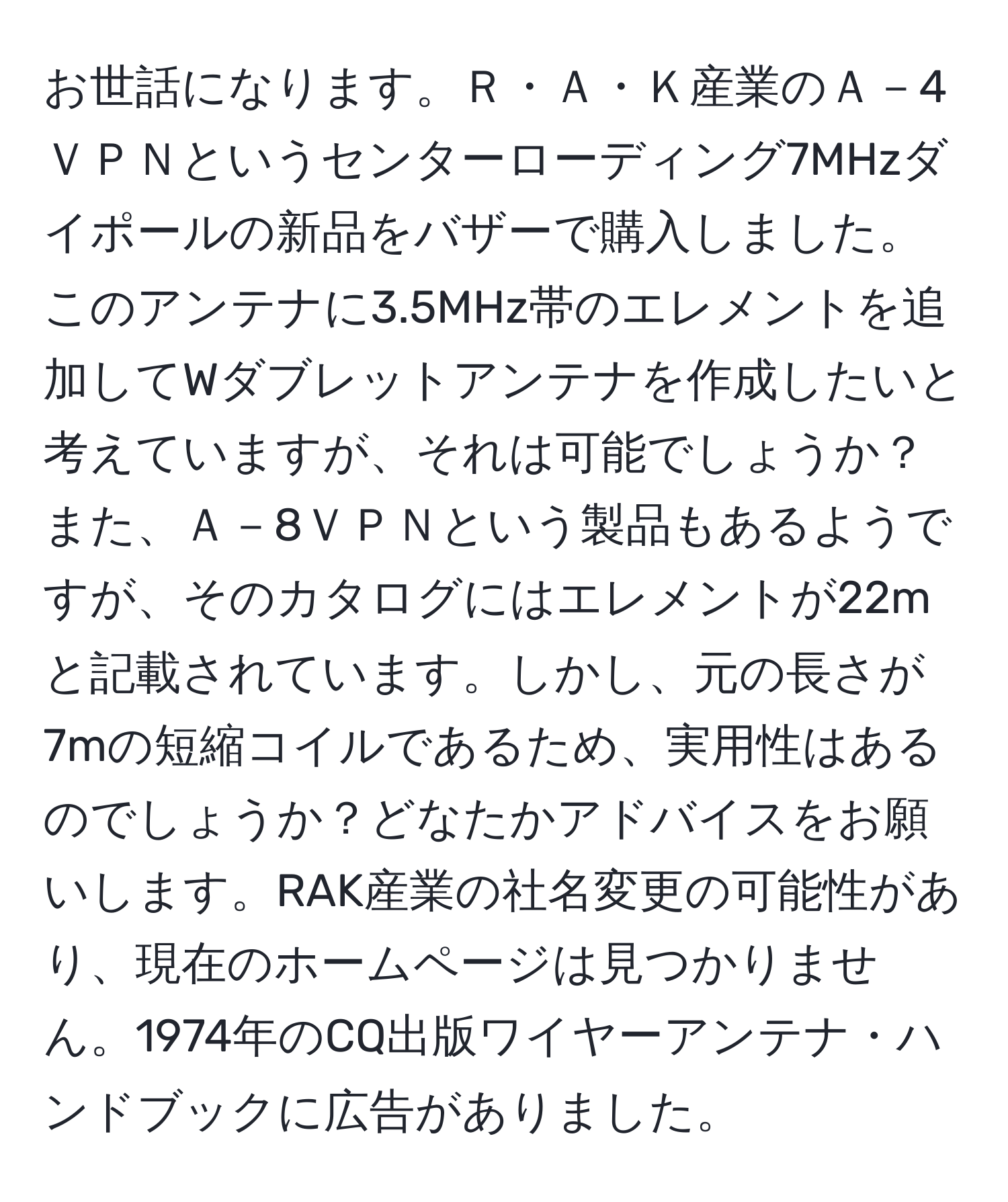 お世話になります。Ｒ・Ａ・Ｋ産業のＡ－4ＶＰＮというセンターローディング7MHzダイポールの新品をバザーで購入しました。このアンテナに3.5MHz帯のエレメントを追加してWダブレットアンテナを作成したいと考えていますが、それは可能でしょうか？また、Ａ－8ＶＰＮという製品もあるようですが、そのカタログにはエレメントが22mと記載されています。しかし、元の長さが7mの短縮コイルであるため、実用性はあるのでしょうか？どなたかアドバイスをお願いします。RAK産業の社名変更の可能性があり、現在のホームページは見つかりません。1974年のCQ出版ワイヤーアンテナ・ハンドブックに広告がありました。