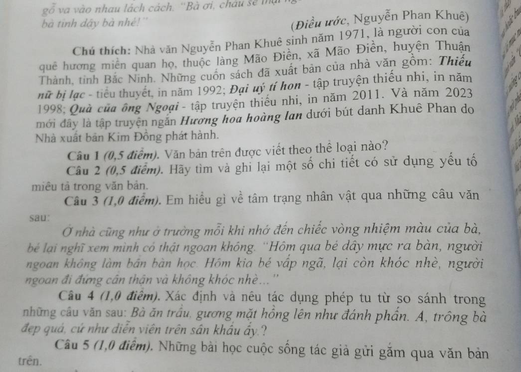 gỗ va vào nhau lách cách, ''Bà ơi, châu sẽ thậ
bà tinh dậy bà nhẻ!''
(Điều ước, Nguyễn Phan Khuê)
Chú thích: Nhà văn Nguyễn Phan Khuê sinh năm 1971, là người con của
quê hương miền quan họ, thuộc làng Mão Điền, xã Mão Điền, huyện Thuận
Thành, tỉnh Bắc Ninh. Những cuốn sách đã xuất bản của nhà văn gồm: Thiếu
nữ bị lạc - tiểu thuyết, in năm 1992; Đại uý tí hơn - tập truyện thiếu nhi, in năm
1998; Quà của ông Ngoại - tập truyện thiếu nhi, in năm 2011. Và năm 2023
mới đây là tập truyện ngắn Hương hoa hoàng Ian dưới bút danh Khuê Phan do
Nhà xuất bản Kim Đồng phát hành.
Câu 1 (0,5 điểm). Văn bản trên được viết theo thể loại nào?
Câu 2 (0,5 điểm). Hãy tìm và ghi lại một số chi tiết có sử dụng yếu tố
miêu tả trong văn bản.
Câu 3 (1,0 điểm). Em hiều gì về tâm trạng nhân vật qua những câu văn
sau:
O nhà cũng như ở trường mỗi khi nhớ đến chiếc vòng nhiệm màu của bà,
bé lại nghĩ xem mình có thật ngoan không. ''Hôm qua bé dây mực ra bàn, người
ngoan không làm bán bàn học. Hôm kia bé vấp ngã, lại còn khóc nhè, người
ngoan đi đứng cân thận và không khóc nhè... ''
Câu 4 (1,0 điểm). Xác định và nêu tác dụng phép tu từ so sánh trong
những câu văn sau: Bà ăn trấu, gương mặt hồng lên như đánh phần. A, trông bà
đẹp quá, cứ như diễn viên trên sân khẩu ấy.?
Câu 5 (1,0 điểm). Những bài học cuộc sống tác giả gửi găm qua văn bản
trên.