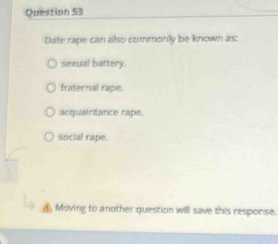 Date rape can also commonly be known as:
sexual battery.
fraternal rape.
acquaintance rape.
social rape.
▲ Moving to another question will save this response.