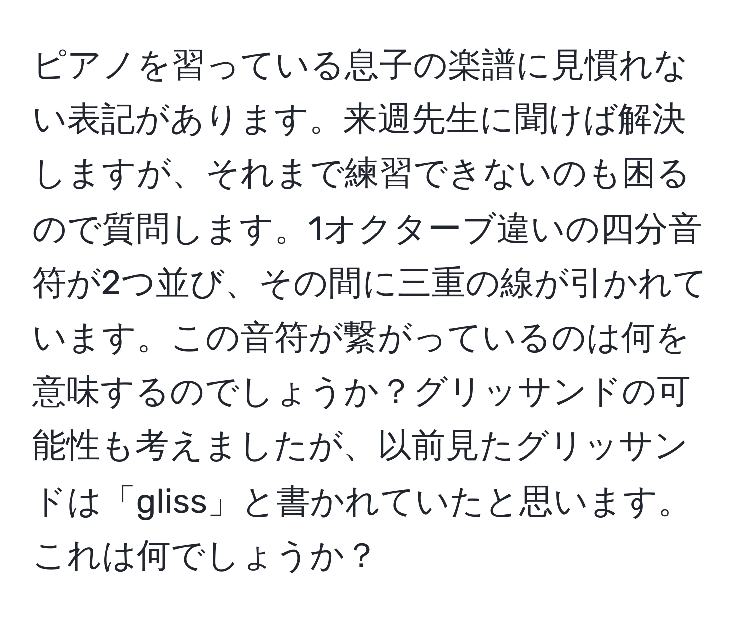 ピアノを習っている息子の楽譜に見慣れない表記があります。来週先生に聞けば解決しますが、それまで練習できないのも困るので質問します。1オクターブ違いの四分音符が2つ並び、その間に三重の線が引かれています。この音符が繋がっているのは何を意味するのでしょうか？グリッサンドの可能性も考えましたが、以前見たグリッサンドは「gliss」と書かれていたと思います。これは何でしょうか？