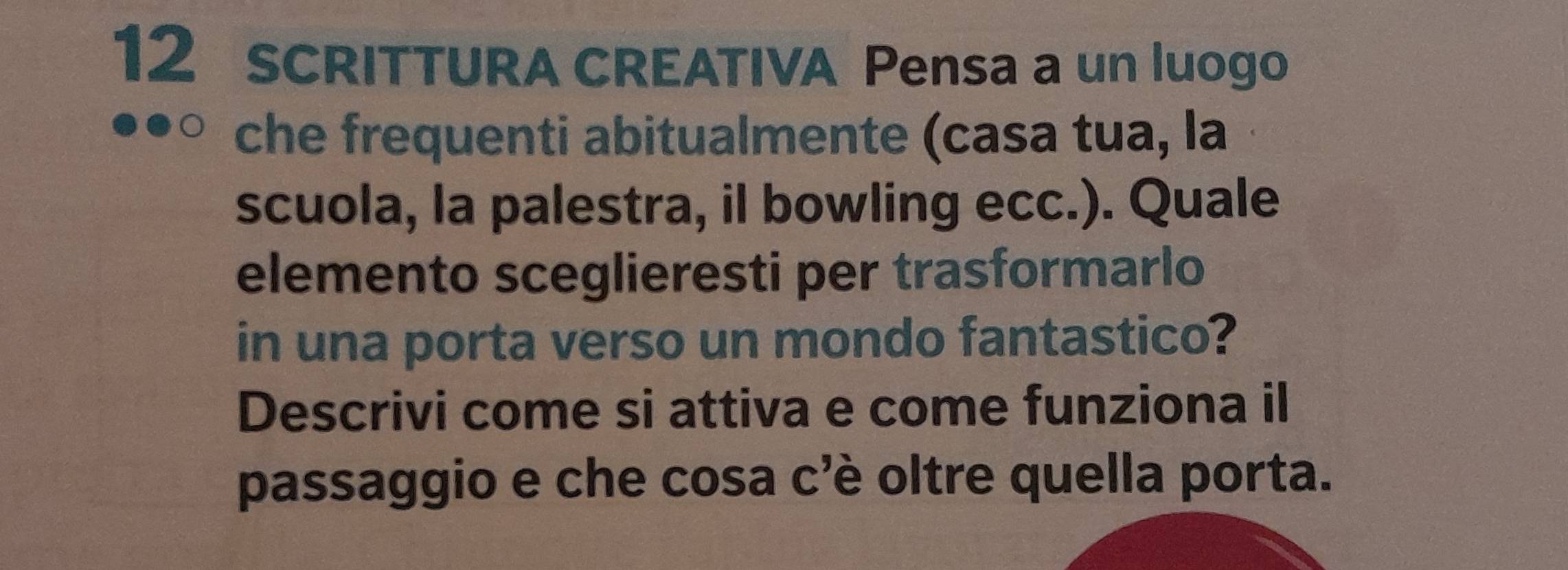 SCRITTURA CREATIVA Pensa a un luogo 
che frequenti abitualmente (casa tua, la 
scuola, la palestra, il bowling ecc.). Quale 
elemento sceglieresti per trasformarlo 
in una porta verso un mondo fantastico? 
Descrivi come si attiva e come funziona il 
passaggio e che cosa c'è oltre quella porta.