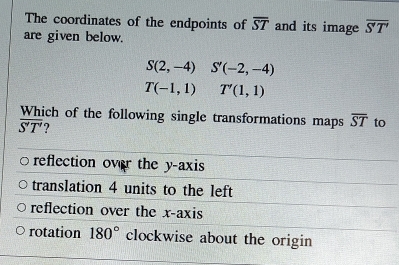 The coordinates of the endpoints of overline ST and its image overline S'T'
are given below.
S(2,-4) S'(-2,-4)
T(-1,1)T'(1,1)
Which of the following single transformations maps overline ST to
overline S'T' 2
reflection over the y-axis
translation 4 units to the left
reflection over the x-axis
rotation 180° clockwise about the origin