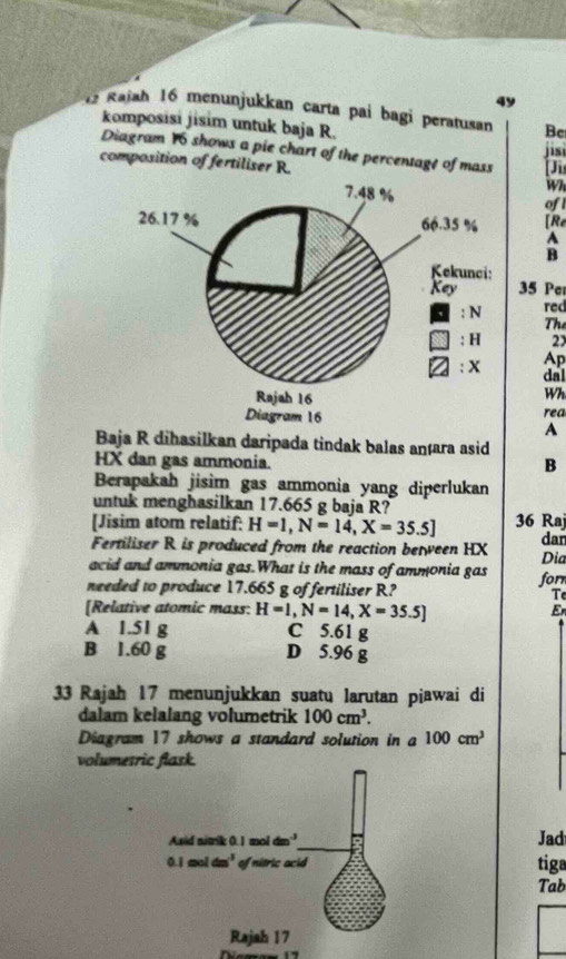 49
1 Rajah 16 menunjukkan carta pai bagi peratusan Be
komposisi jisim untuk baja R.
jisi
Diagram 16 shows a pie chart of the percentage of mass [Ji
composition of fertiliser R. Wi
ofl
[Re
A
B
35 Per
red
Thể
2x
Ap
dal
Wh
rea
A
Baja R dihasilkan daripada tindak balas anæara asid
HX dan gas ammonia.
B
Berapakah jisim gas ammonia yang diperlukan
untuk menghasilkan 17.665 g baja R?
[Jisim atom relatif: H=1,N=14,X=35.5] 36 Raj dan
Fertiliser R is produced from the reaction between HX
acid and ammonia gas.What is the mass of ammonia gas Dia
for
needed to produce 17.665 g of fertiliser R? Te
[Relative atomic mass: H=1,N=14,X=35.5]
Er
A 1.51 g C 5.61 g
B 1.60 g D 5.96 g
33 Rajah 17 menunjukkan suatu larutan piawai di
dalam kelalang volumetrik 100cm^3.
Diagram 17 shows a standard solution in a 100cm^3
volumesric flask.
Jad
tiga
Tab